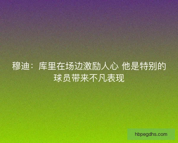 穆迪：库里在场边激励人心 他是特别的球员带来不凡表现